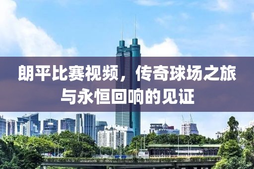 朗平比赛视频，传奇球场之旅与永恒回响的见证
