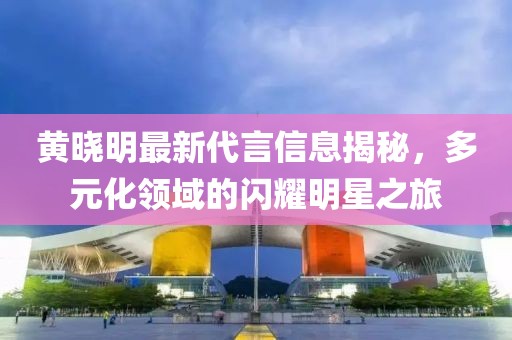 黄晓明最新代言信息揭秘，多元化领域的闪耀明星之旅