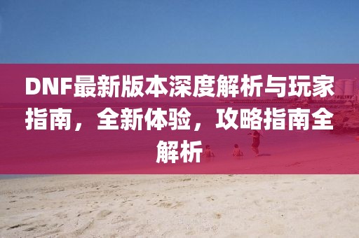 DNF最新版本深度解析与玩家指南，全新体验，攻略指南全解析