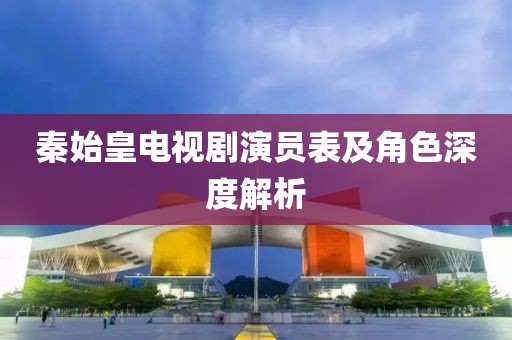 秦始皇电视剧演员表及角色深度解析