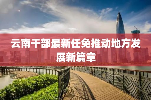 云南干部最新任免推动地方发展新篇章