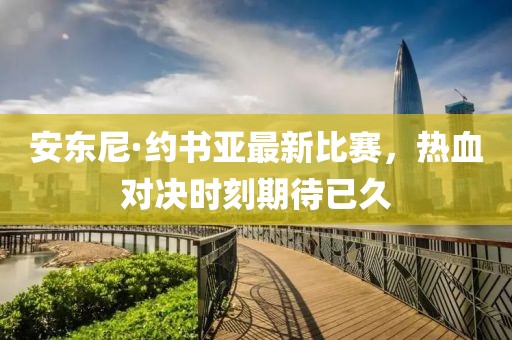 安东尼·约书亚最新比赛，热血对决时刻期待已久