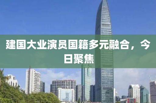建国大业演员国籍多元融合，今日聚焦