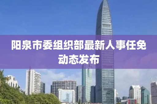 阳泉市委组织部最新人事任免动态发布
