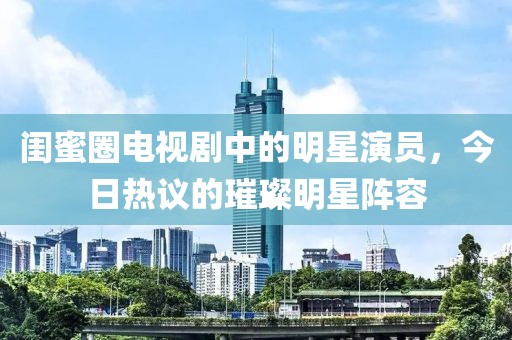 闺蜜圈电视剧中的明星演员，今日热议的璀璨明星阵容