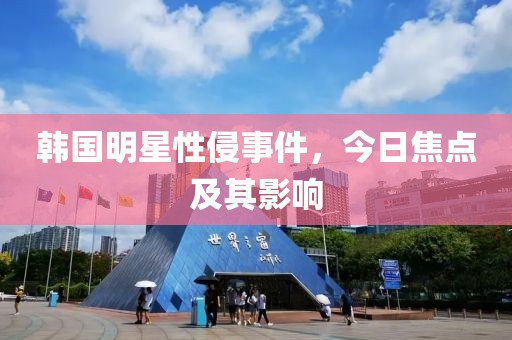 韩国明星性侵事件，今日焦点及其影响