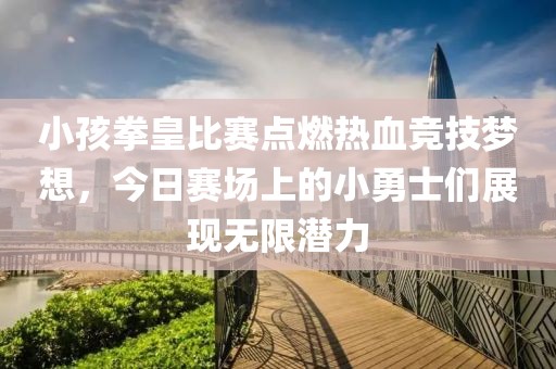 小孩拳皇比赛点燃热血竞技梦想，今日赛场上的小勇士们展现无限潜力