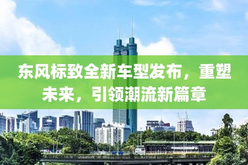 东风标致全新车型发布，重塑未来，引领潮流新篇章