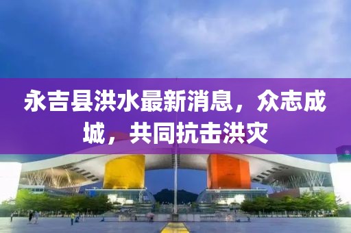 永吉县洪水最新消息，众志成城，共同抗击洪灾