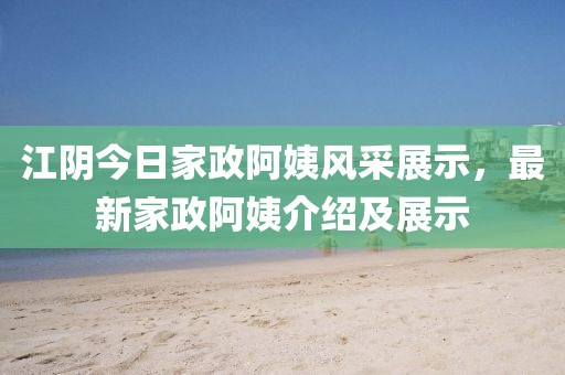 江阴今日家政阿姨风采展示，最新家政阿姨介绍及展示