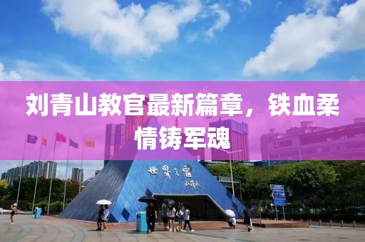 刘青山教官最新篇章，铁血柔情铸军魂