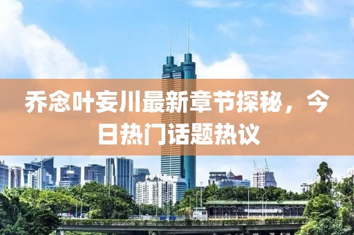 乔念叶妄川最新章节探秘，今日热门话题热议