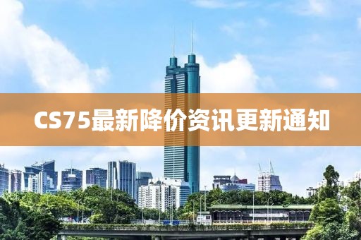 CS75最新降价资讯更新通知