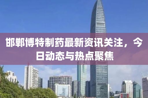 邯郸博特制药最新资讯关注，今日动态与热点聚焦