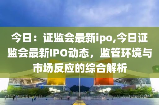 今日：证监会最新ipo,今日证监会最新IPO动态，监管环境与市场反应的综合解析