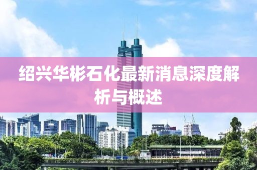 绍兴华彬石化最新消息深度解析与概述