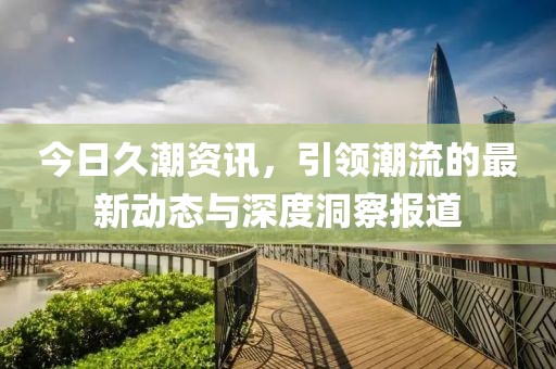 今日久潮资讯，引领潮流的最新动态与深度洞察报道