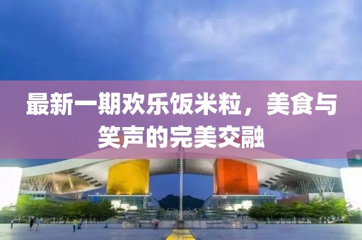 最新一期欢乐饭米粒，美食与笑声的完美交融