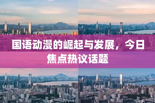 国语动漫的崛起与发展，今日焦点热议话题