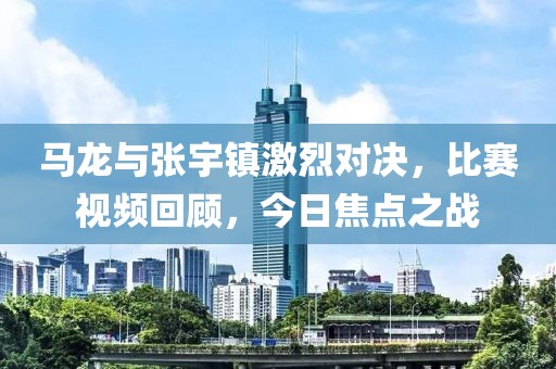 马龙与张宇镇激烈对决，比赛视频回顾，今日焦点之战