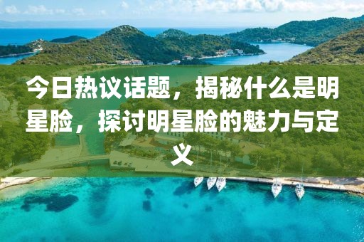 今日热议话题，揭秘什么是明星脸，探讨明星脸的魅力与定义
