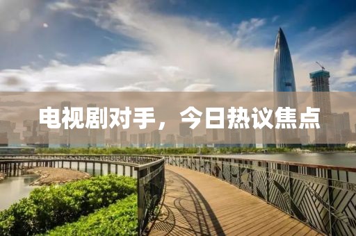 电视剧对手，今日热议焦点
