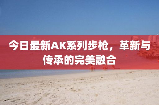 今日最新AK系列步枪，革新与传承的完美融合