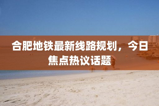 合肥地铁最新线路规划，今日焦点热议话题