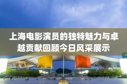 上海电影演员的独特魅力与卓越贡献回顾今日风采展示