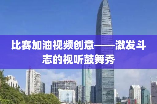 比赛加油视频创意——激发斗志的视听鼓舞秀