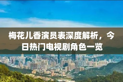 梅花儿香演员表深度解析，今日热门电视剧角色一览