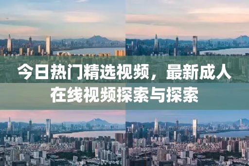 今日热门精选视频，最新成人在线视频探索与探索