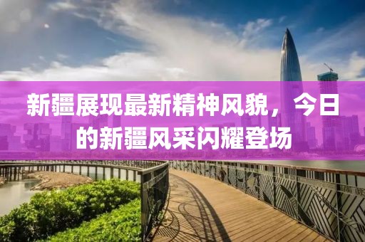 新疆展现最新精神风貌，今日的新疆风采闪耀登场