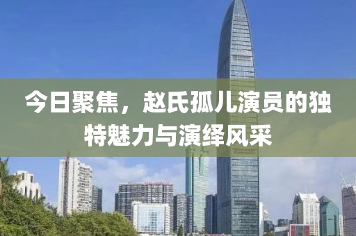 今日聚焦，赵氏孤儿演员的独特魅力与演绎风采