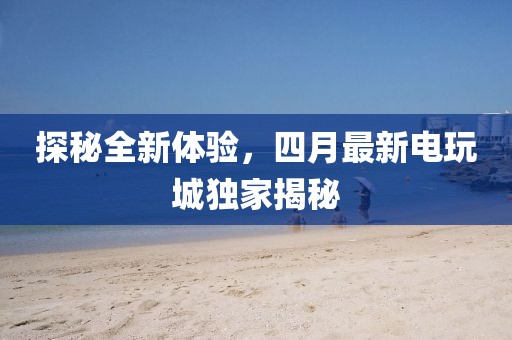探秘全新体验，四月最新电玩城独家揭秘