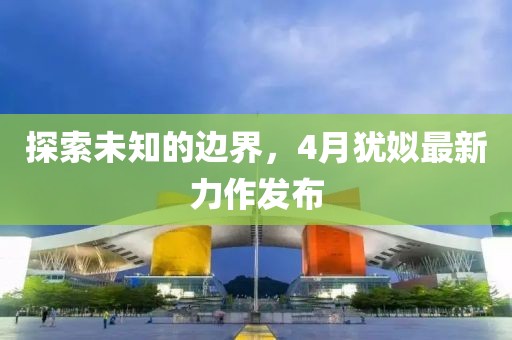 探索未知的边界，4月犹姒最新力作发布
