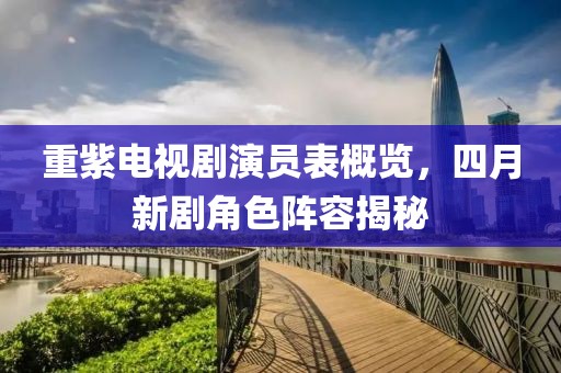 重紫电视剧演员表概览，四月新剧角色阵容揭秘