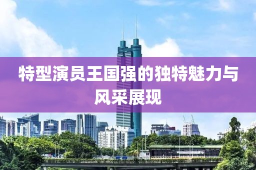 特型演员王国强的独特魅力与风采展现