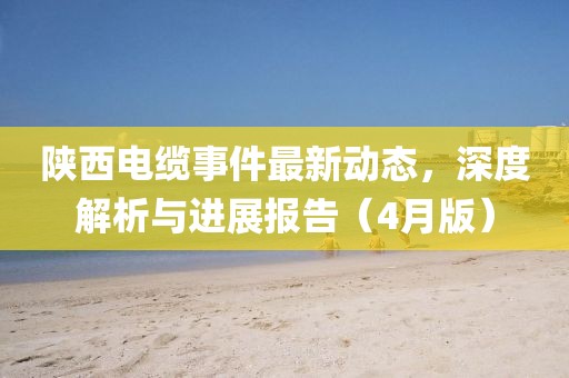 陕西电缆事件最新动态，深度解析与进展报告（4月版）