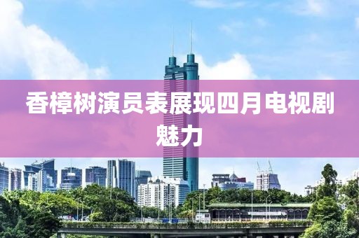 香樟树演员表展现四月电视剧魅力