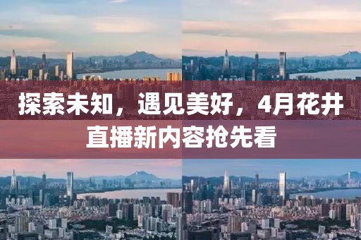 探索未知，遇见美好，4月花井直播新内容抢先看