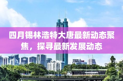 四月锡林浩特大唐最新动态聚焦，探寻最新发展动态