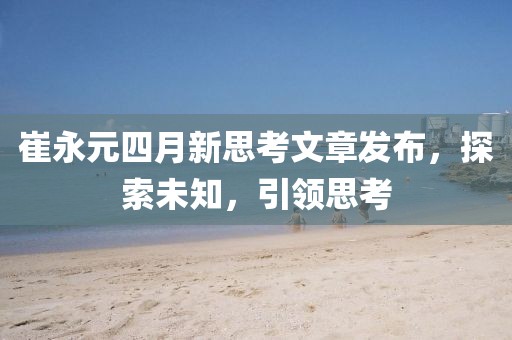 崔永元四月新思考文章发布，探索未知，引领思考