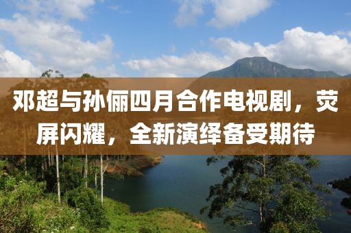 邓超与孙俪四月合作电视剧，荧屏闪耀，全新演绎备受期待