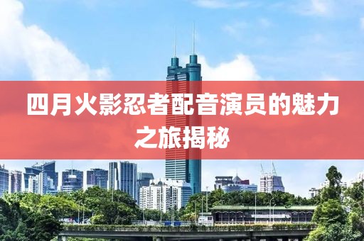 四月火影忍者配音演员的魅力之旅揭秘