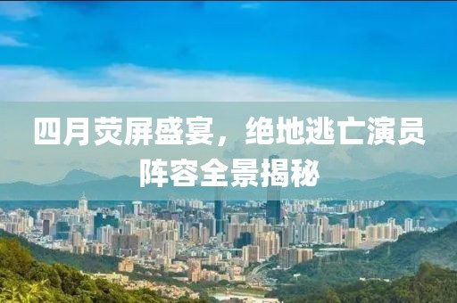 四月荧屏盛宴，绝地逃亡演员阵容全景揭秘