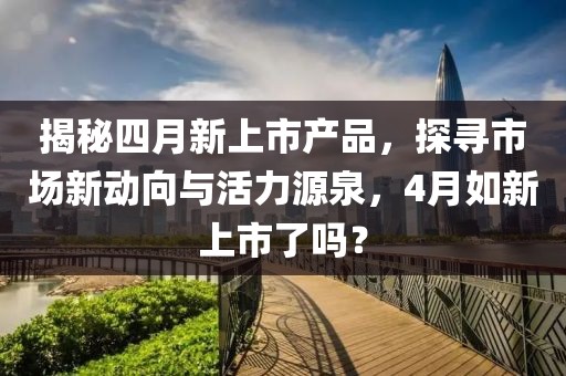 揭秘四月新上市产品，探寻市场新动向与活力源泉，4月如新上市了吗？