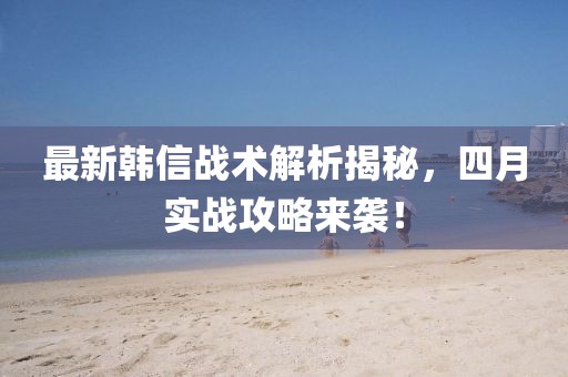 最新韩信战术解析揭秘，四月实战攻略来袭！