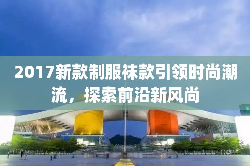 2017新款制服袜款引领时尚潮流，探索前沿新风尚