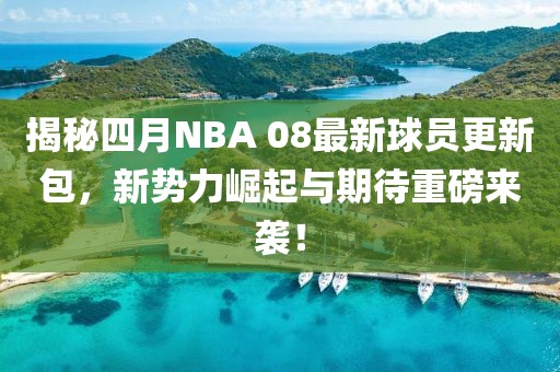 揭秘四月NBA 08最新球员更新包，新势力崛起与期待重磅来袭！